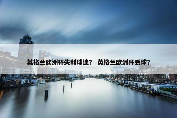 英格兰欧洲杯失利球迷？ 英格兰欧洲杯丢球？