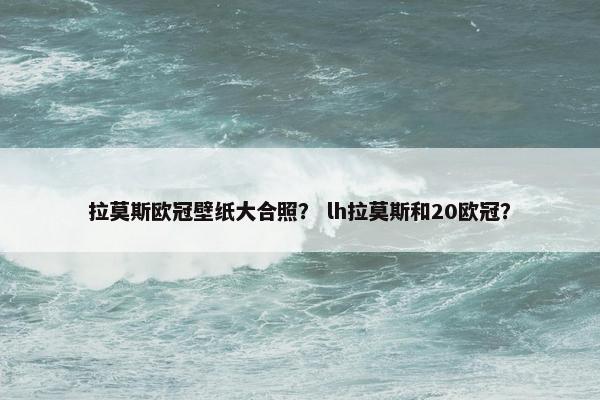 拉莫斯欧冠壁纸大合照？ lh拉莫斯和20欧冠？