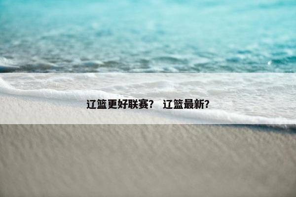 辽篮更好联赛？ 辽篮最新？