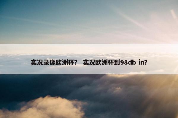 实况录像欧洲杯？ 实况欧洲杯到98db in？