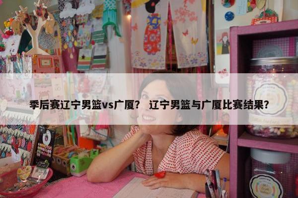 季后赛辽宁男篮vs广厦？ 辽宁男篮与广厦比赛结果？
