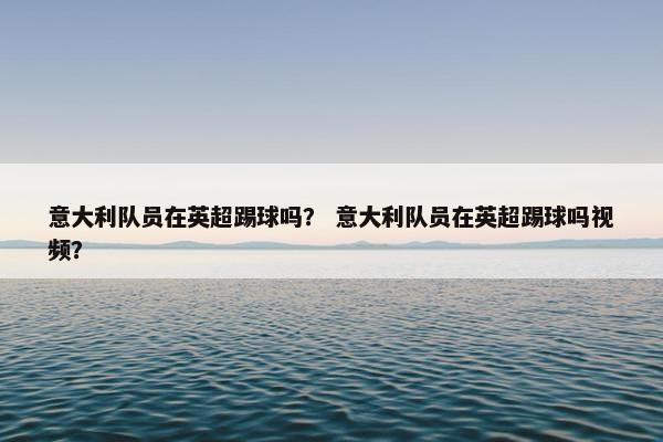 意大利队员在英超踢球吗？ 意大利队员在英超踢球吗视频？
