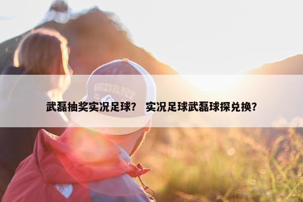 武磊抽奖实况足球？ 实况足球武磊球探兑换？