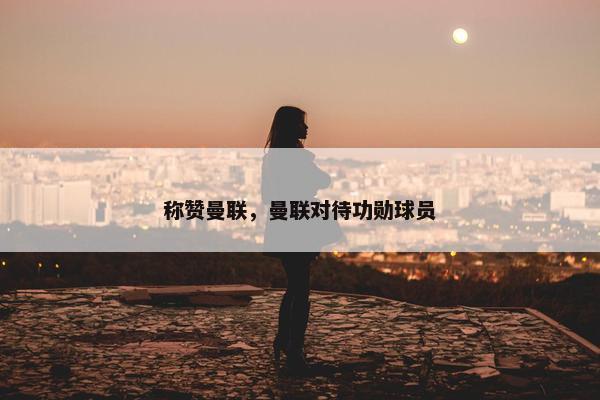 称赞曼联，曼联对待功勋球员