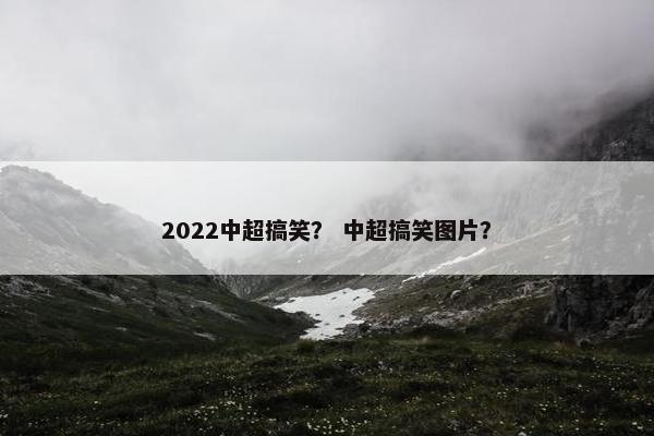 2022中超搞笑？ 中超搞笑图片？