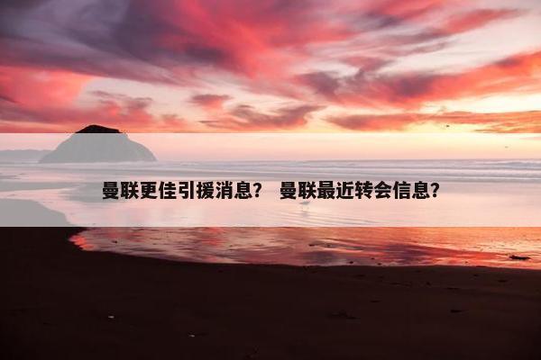 曼联更佳引援消息？ 曼联最近转会信息？