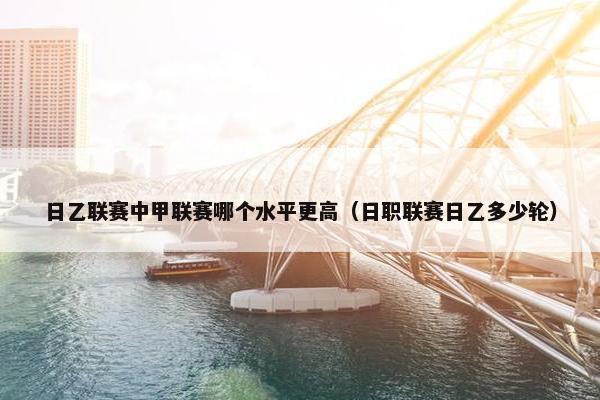 日乙联赛中甲联赛哪个水平更高（日职联赛日乙多少轮）