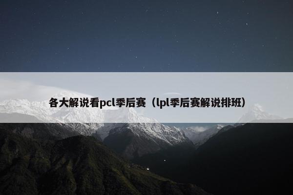 各大解说看pcl季后赛（lpl季后赛解说排班）