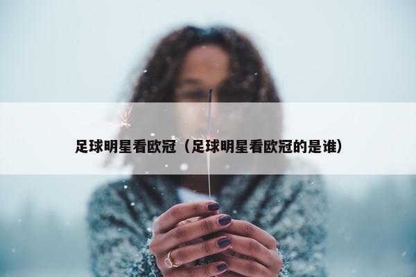 足球明星看欧冠（足球明星看欧冠的是谁）