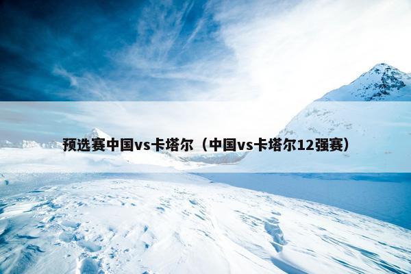 预选赛中国vs卡塔尔（中国vs卡塔尔12强赛）