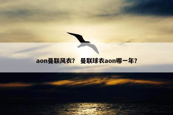 aon曼联风衣？ 曼联球衣aon哪一年？