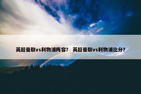 英超曼联vs利物浦阵容？ 英超曼联vs利物浦比分？