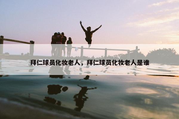 拜仁球员化妆老人，拜仁球员化妆老人是谁