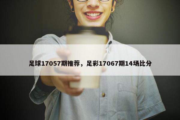 足球17057期推荐，足彩17067期14场比分