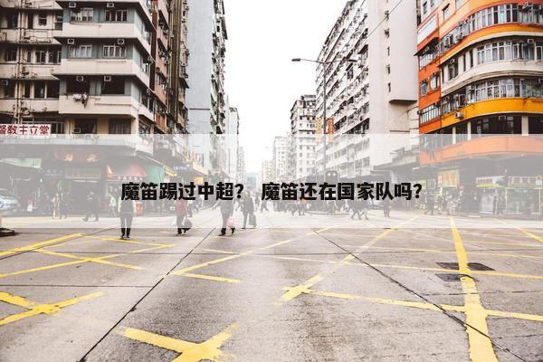 魔笛踢过中超？ 魔笛还在国家队吗？
