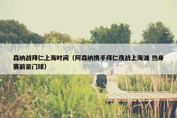 森纳战拜仁上海时间（阿森纳携手拜仁夜战上海滩 热身赛前豪门球）