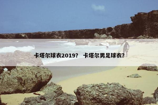 卡塔尔球衣2019？ 卡塔尔男足球衣？