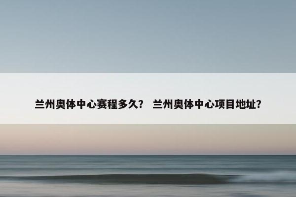 兰州奥体中心赛程多久？ 兰州奥体中心项目地址？
