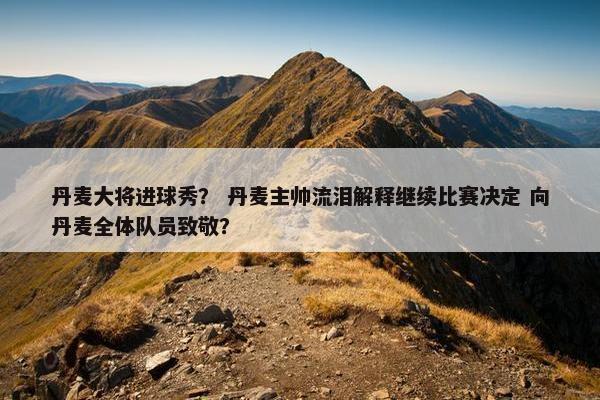 丹麦大将进球秀？ 丹麦主帅流泪解释继续比赛决定 向丹麦全体队员致敬？