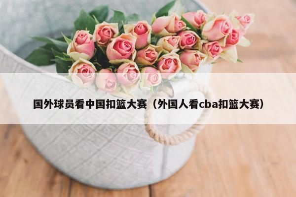 国外球员看中国扣篮大赛（外国人看cba扣篮大赛）