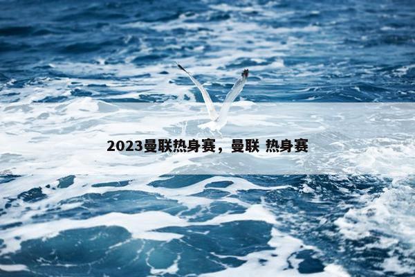 2023曼联热身赛，曼联 热身赛