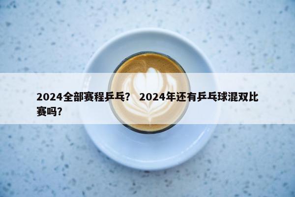 2024全部赛程乒乓？ 2024年还有乒乓球混双比赛吗？
