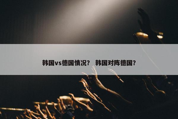 韩国vs德国情况？ 韩国对阵德国？