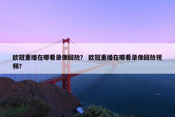 欧冠重播在哪看录像回放？ 欧冠重播在哪看录像回放视频？
