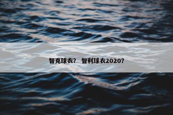 智克球衣？ 智利球衣2020？