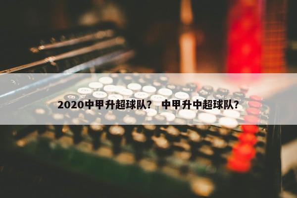 2020中甲升超球队？ 中甲升中超球队？