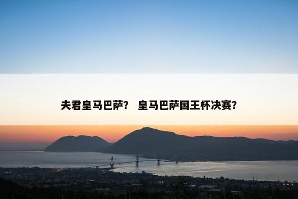 夫君皇马巴萨？ 皇马巴萨国王杯决赛？
