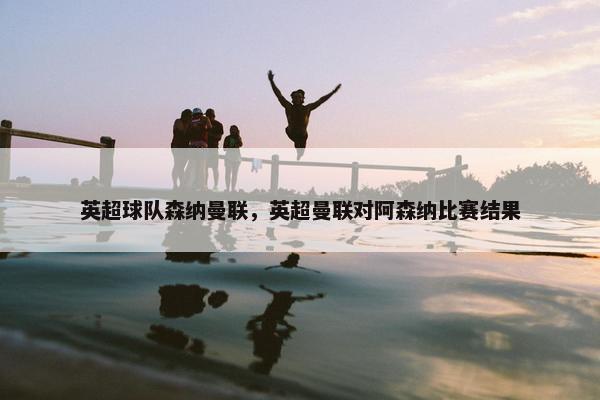 英超球队森纳曼联，英超曼联对阿森纳比赛结果