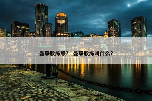 曼联教练服？ 曼联教练叫什么？