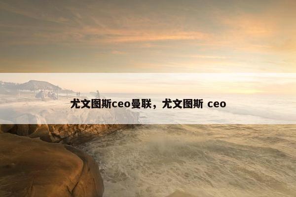 尤文图斯ceo曼联，尤文图斯 ceo