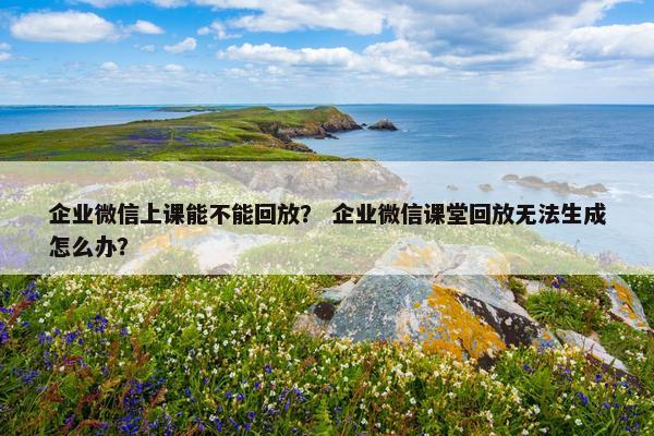 企业微信上课能不能回放？ 企业微信课堂回放无法生成怎么办？