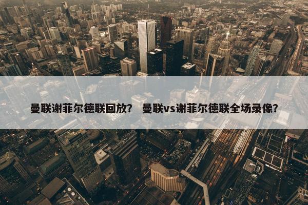 曼联谢菲尔德联回放？ 曼联vs谢菲尔德联全场录像？