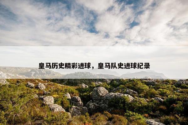 皇马历史精彩进球，皇马队史进球纪录