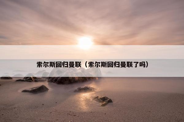 索尔斯回归曼联（索尔斯回归曼联了吗）