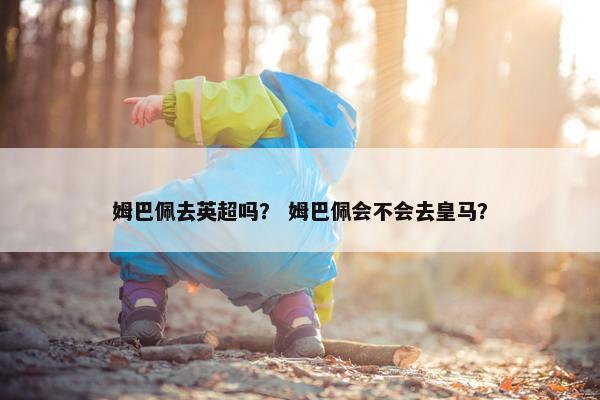 姆巴佩去英超吗？ 姆巴佩会不会去皇马？