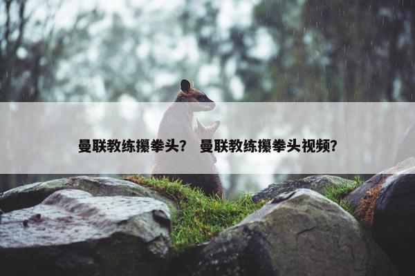 曼联教练攥拳头？ 曼联教练攥拳头视频？