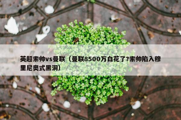 英超索帅vs曼联（曼联8500万白花了?索帅陷入穆里尼奥式黑洞）