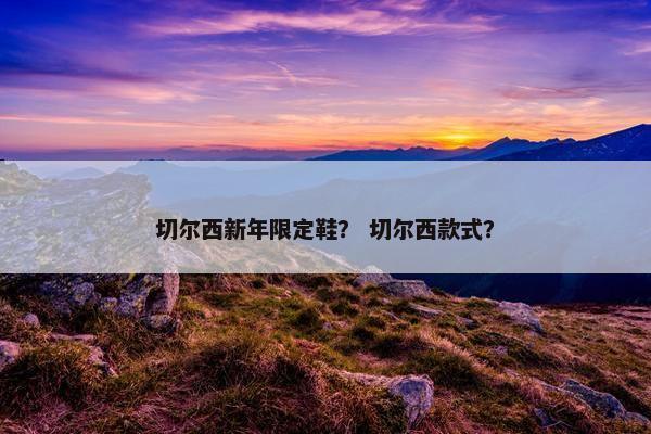 切尔西新年限定鞋？ 切尔西款式？