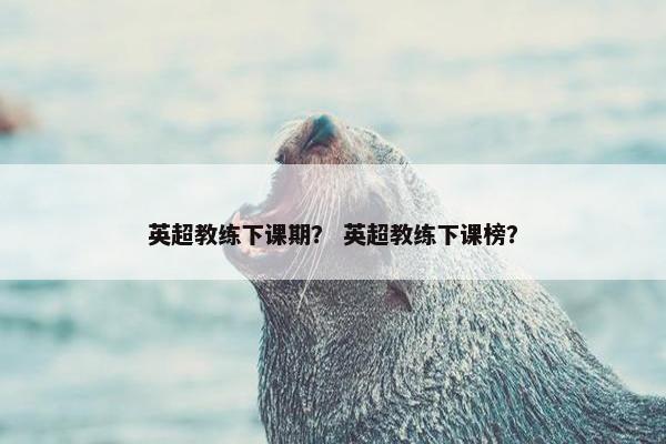 英超教练下课期？ 英超教练下课榜？