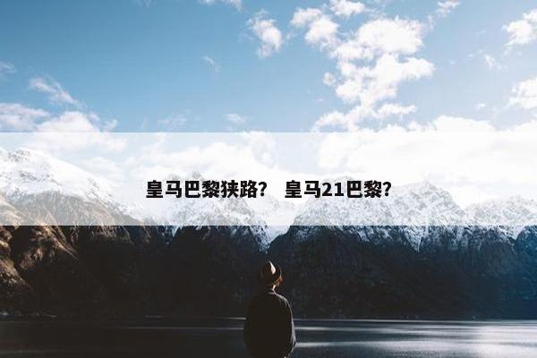 皇马巴黎狭路？ 皇马21巴黎？
