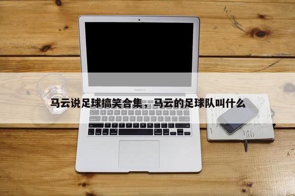 马云说足球搞笑合集，马云的足球队叫什么