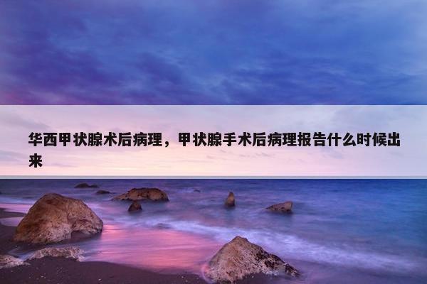 华西甲状腺术后病理，甲状腺手术后病理报告什么时候出来