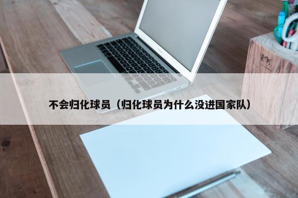 不会归化球员（归化球员为什么没进国家队）