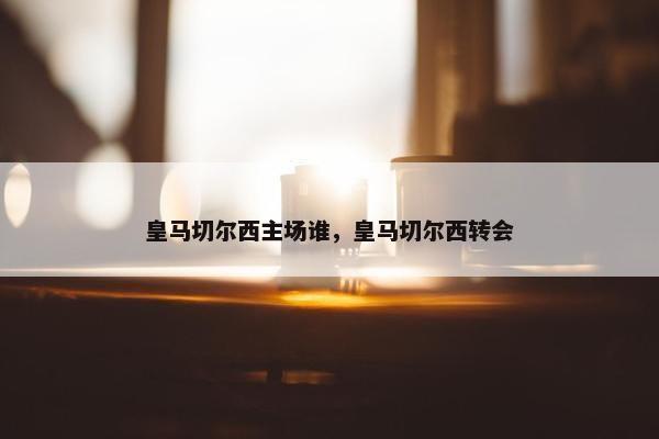 皇马切尔西主场谁，皇马切尔西转会