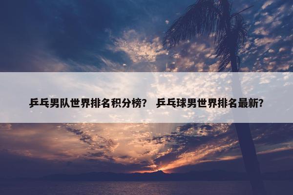 乒乓男队世界排名积分榜？ 乒乓球男世界排名最新？