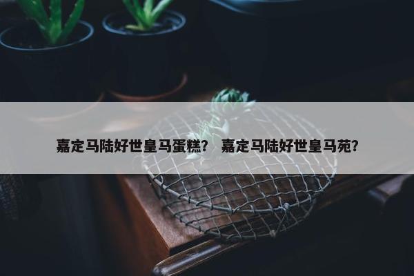 嘉定马陆好世皇马蛋糕？ 嘉定马陆好世皇马苑？